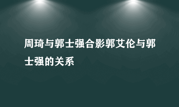 周琦与郭士强合影郭艾伦与郭士强的关系