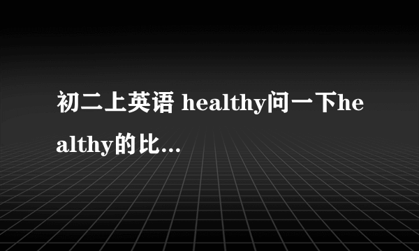 初二上英语 healthy问一下healthy的比较级和最高级分别是什么?有的版本说是比较级：more healthy最