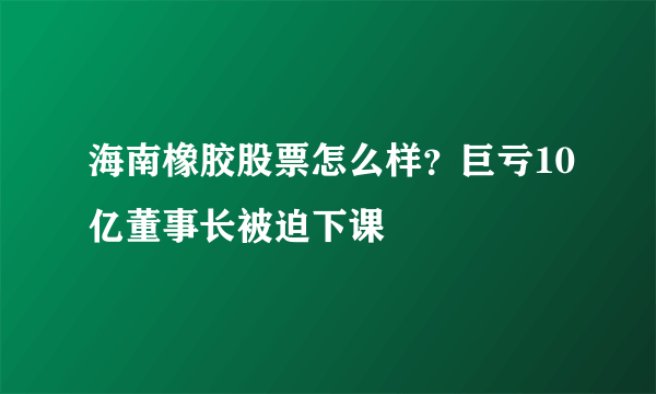 海南橡胶股票怎么样？巨亏10亿董事长被迫下课