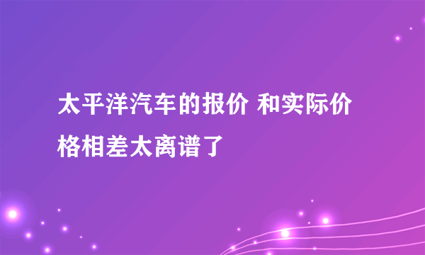 太平洋汽车的报价 和实际价格相差太离谱了