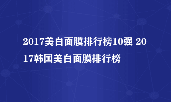 2017美白面膜排行榜10强 2017韩国美白面膜排行榜