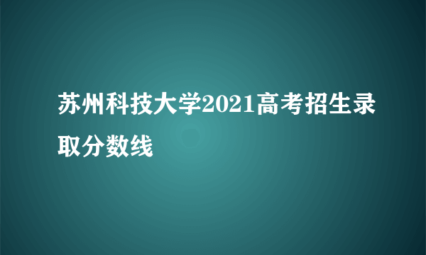 苏州科技大学2021高考招生录取分数线