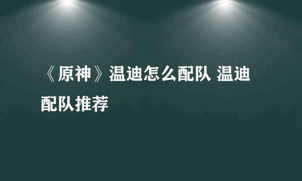 《原神》温迪怎么配队 温迪配队推荐