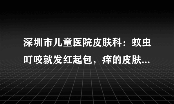 深圳市儿童医院皮肤科：蚊虫叮咬就发红起包，痒的皮肤...