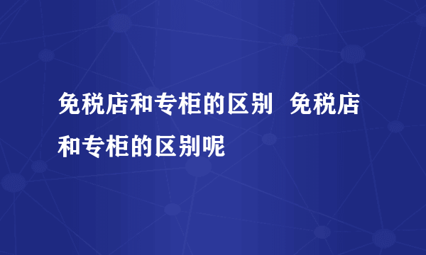 免税店和专柜的区别  免税店和专柜的区别呢