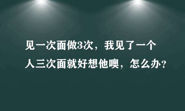 见一次面做3次，我见了一个人三次面就好想他噢，怎么办？