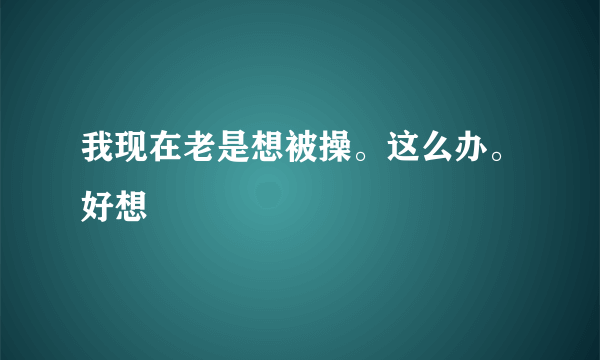 我现在老是想被操。这么办。好想