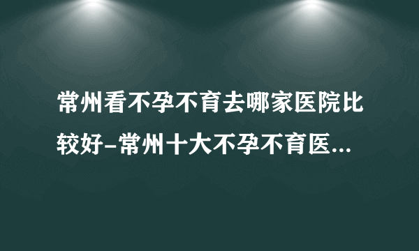 常州看不孕不育去哪家医院比较好-常州十大不孕不育医院排名？