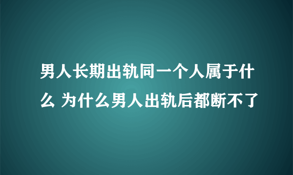 男人长期出轨同一个人属于什么 为什么男人出轨后都断不了