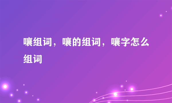 嚷组词，嚷的组词，嚷字怎么组词