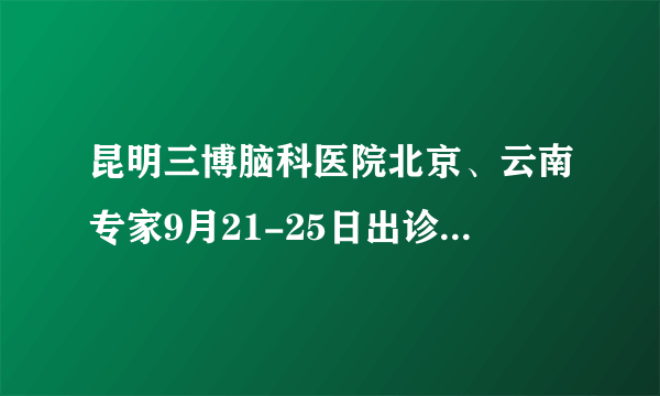 昆明三博脑科医院北京、云南专家9月21-25日出诊时间公示！