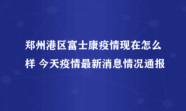 郑州港区富士康疫情现在怎么样 今天疫情最新消息情况通报