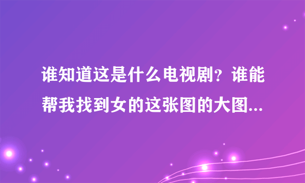 谁知道这是什么电视剧？谁能帮我找到女的这张图的大图？谢谢！