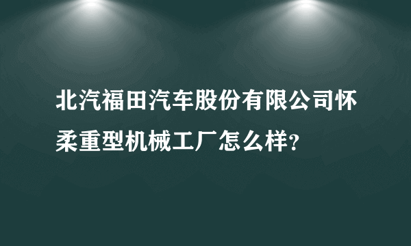 北汽福田汽车股份有限公司怀柔重型机械工厂怎么样？