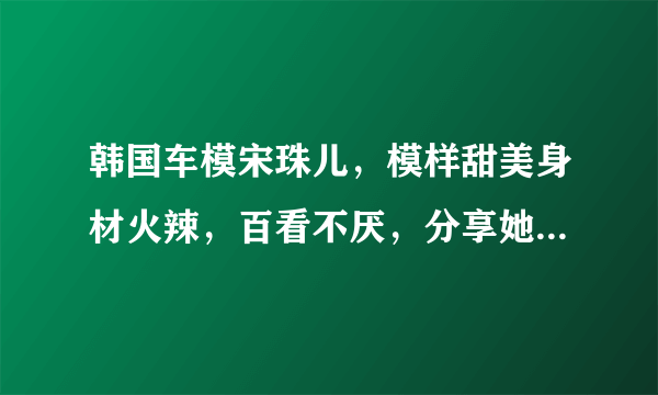 韩国车模宋珠儿，模样甜美身材火辣，百看不厌，分享她好身材秘诀