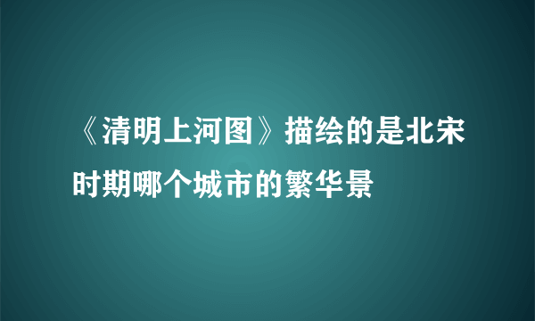 《清明上河图》描绘的是北宋时期哪个城市的繁华景