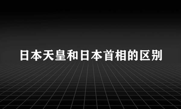 日本天皇和日本首相的区别