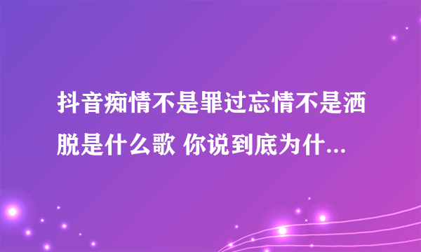 抖音痴情不是罪过忘情不是洒脱是什么歌 你说到底为什么都是我的错