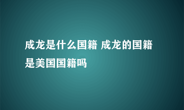 成龙是什么国籍 成龙的国籍是美国国籍吗