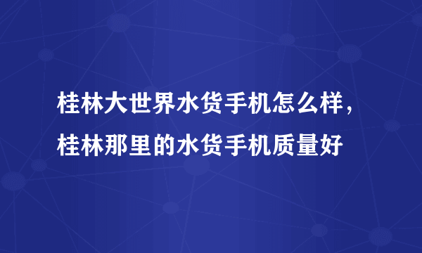 桂林大世界水货手机怎么样，桂林那里的水货手机质量好