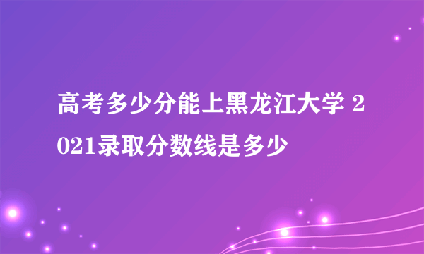 高考多少分能上黑龙江大学 2021录取分数线是多少