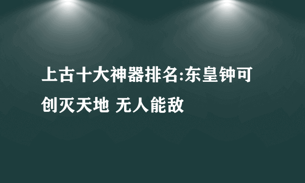 上古十大神器排名:东皇钟可创灭天地 无人能敌