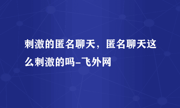 刺激的匿名聊天，匿名聊天这么刺激的吗-飞外网