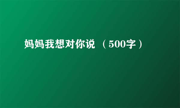 妈妈我想对你说 （500字）