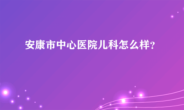 安康市中心医院儿科怎么样？