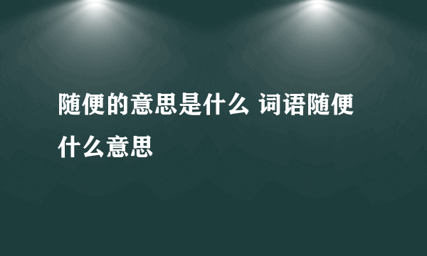 随便的意思是什么 词语随便什么意思