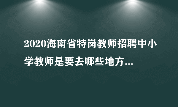 2020海南省特岗教师招聘中小学教师是要去哪些地方任教的呢？