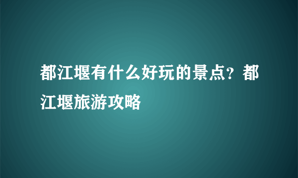 都江堰有什么好玩的景点？都江堰旅游攻略