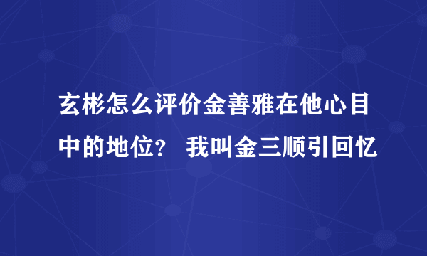 玄彬怎么评价金善雅在他心目中的地位？ 我叫金三顺引回忆