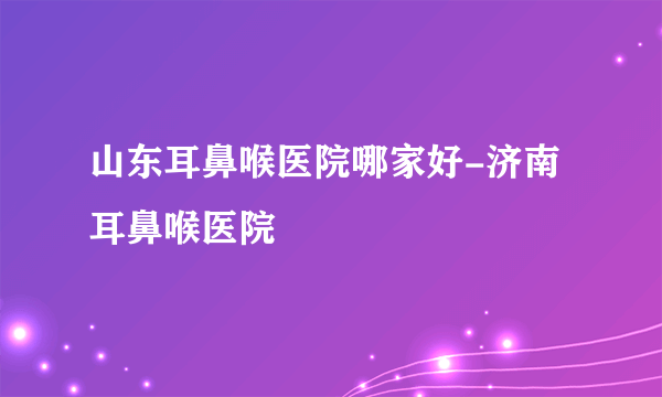 山东耳鼻喉医院哪家好-济南耳鼻喉医院