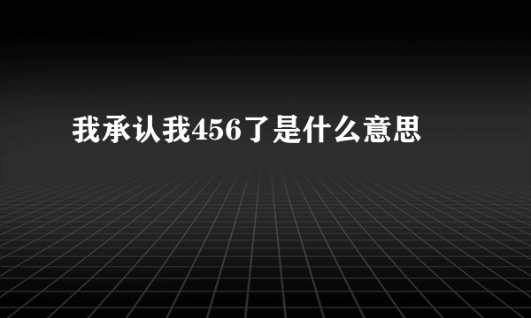 我承认我456了是什么意思