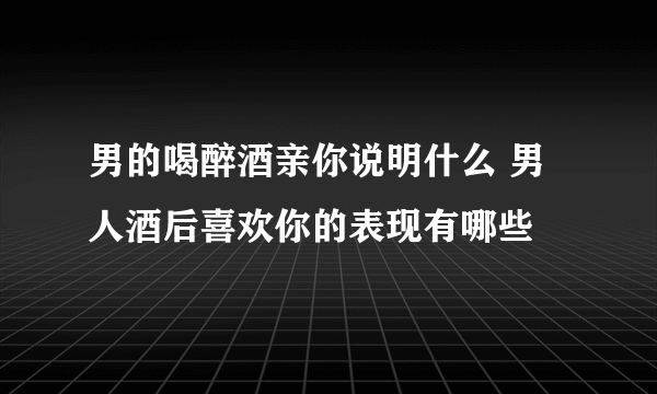 男的喝醉酒亲你说明什么 男人酒后喜欢你的表现有哪些