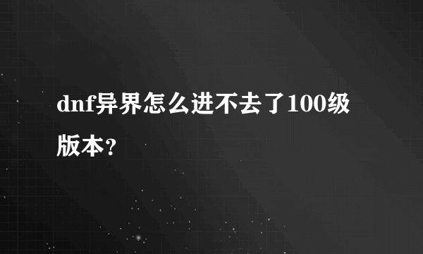 dnf异界怎么进不去了100级版本？