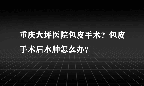 重庆大坪医院包皮手术？包皮手术后水肿怎么办？