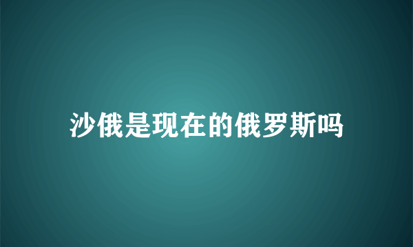 沙俄是现在的俄罗斯吗