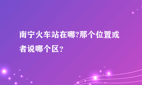 南宁火车站在哪?那个位置或者说哪个区？