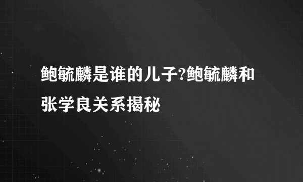 鲍毓麟是谁的儿子?鲍毓麟和张学良关系揭秘