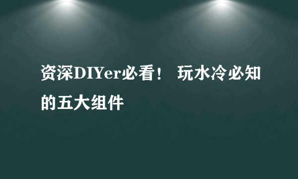 资深DIYer必看！ 玩水冷必知的五大组件