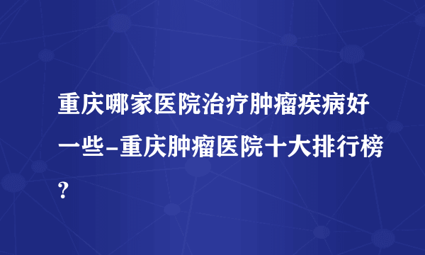 重庆哪家医院治疗肿瘤疾病好一些-重庆肿瘤医院十大排行榜？