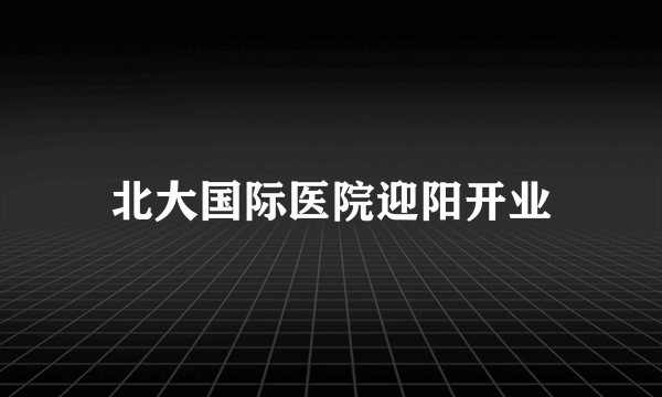 北大国际医院迎阳开业