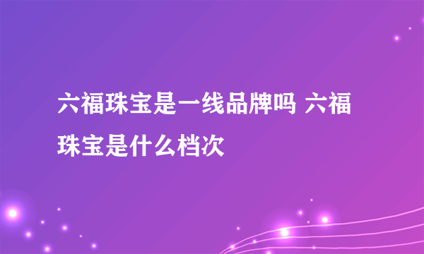 六福珠宝是一线品牌吗 六福珠宝是什么档次