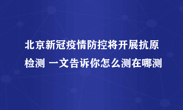 北京新冠疫情防控将开展抗原检测 一文告诉你怎么测在哪测