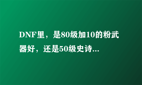 DNF里，是80级加10的粉武器好，还是50级史诗好，本人85召唤一名