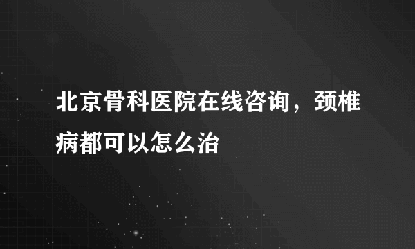 北京骨科医院在线咨询，颈椎病都可以怎么治