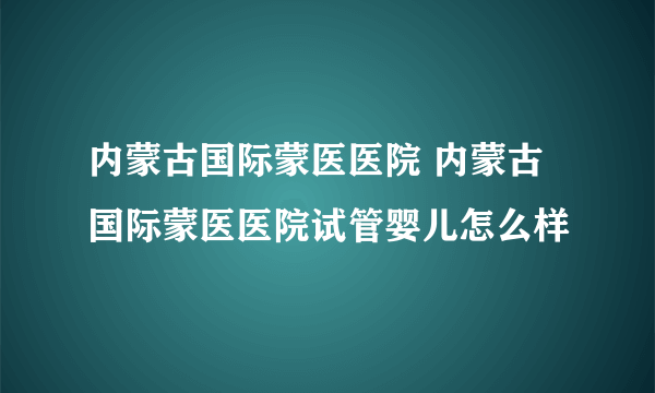 内蒙古国际蒙医医院 内蒙古国际蒙医医院试管婴儿怎么样