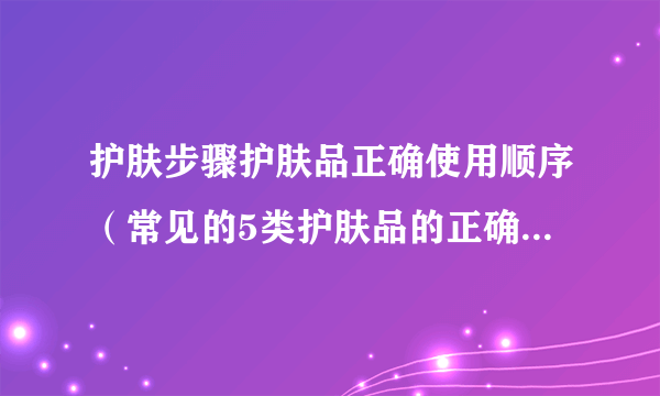 护肤步骤护肤品正确使用顺序（常见的5类护肤品的正确使用方法）